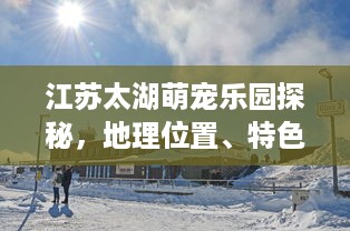 江苏太湖萌宠乐园探秘，地理位置、特色与游玩攻略