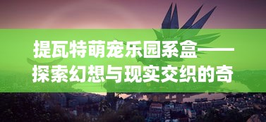 提瓦特萌宠乐园系盒——探索幻想与现实交织的奇妙世界