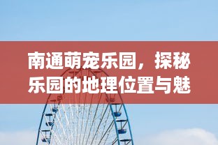 南通萌宠乐园，探秘乐园的地理位置与魅力