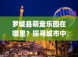 罗城县萌宠乐园在哪里？探寻城市中的自然乐园