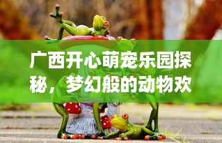 广西开心萌宠乐园探秘，梦幻般的动物欢乐世界