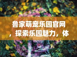 鲁家萌宠乐园官网，探索乐园魅力，体验人与自然的和谐共生