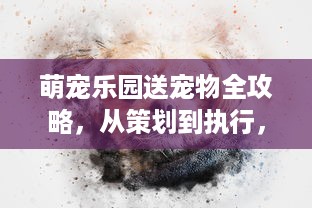 萌宠乐园送宠物全攻略，从策划到执行，一站式解析