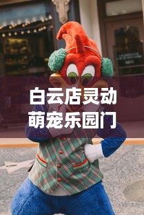 白云店灵动萌宠乐园门票，探索乐园的魅力与乐趣