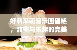 好利来萌宠乐园蛋糕，甜蜜与乐趣的完美融合