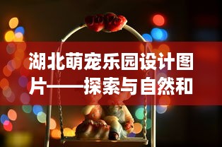 湖北萌宠乐园设计图片——探索与自然和谐共存的奇妙世界