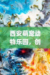 西安萌宠动物乐园，创新运营之道与生态融合的典范