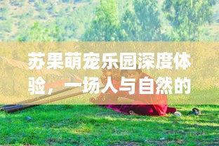 苏果萌宠乐园深度体验，一场人与自然的和谐之旅