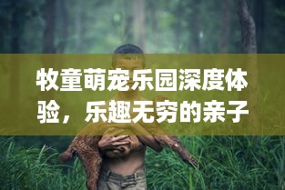 牧童萌宠乐园深度体验，乐趣无穷的亲子互动空间